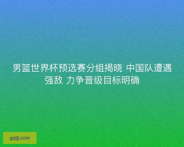 男篮世界杯预选赛分组揭晓 中国队遭遇强敌 力争晋级目标明确