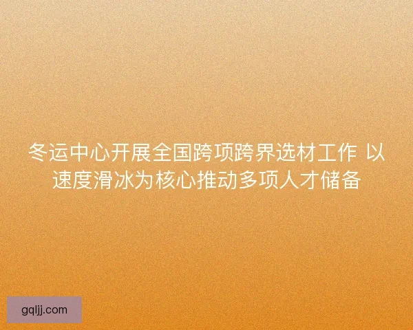 冬运中心开展全国跨项跨界选材工作 以速度滑冰为核心推动多项人才储备
