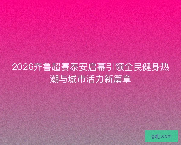 2026齐鲁超赛泰安启幕引领全民健身热潮与城市活力新篇章